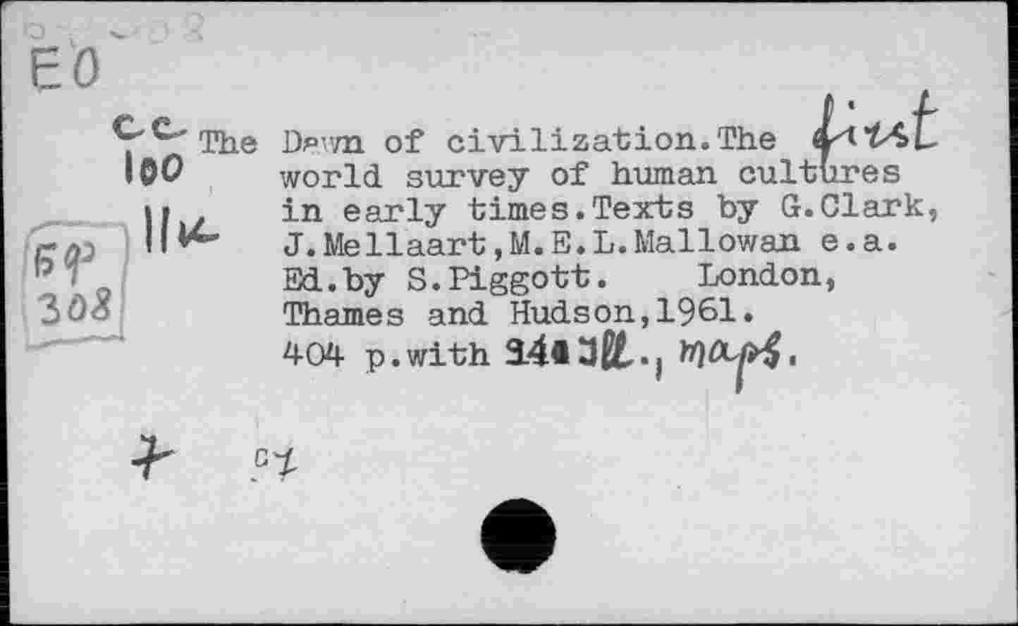 ﻿-
єо
S'^”'The Dam of civilization.The
І0О
world, survey of human cultures in early times.Texts by G. Clark, J.Mellaart,M.E.L.Mallowan e.a. Ed.by S.Piggott.	London,
Thames and Hudson,1961» 404 p.with 34*ЗИ,.|
